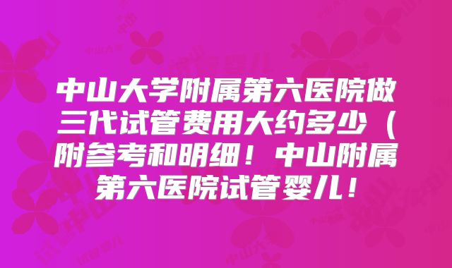 中山大学附属第六医院做三代试管费用大约多少（附参考和明细！中山附属第六医院试管婴儿！