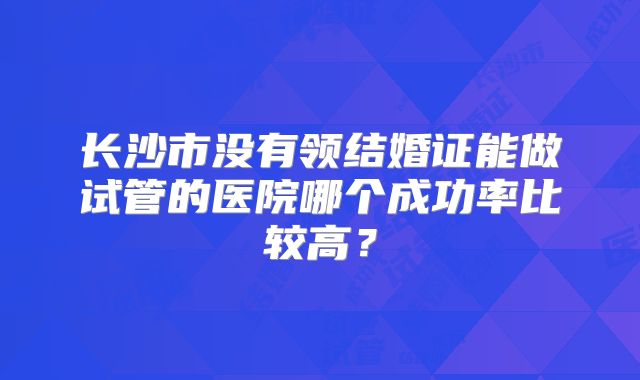 长沙市没有领结婚证能做试管的医院哪个成功率比较高？