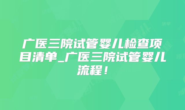 广医三院试管婴儿检查项目清单_广医三院试管婴儿流程！