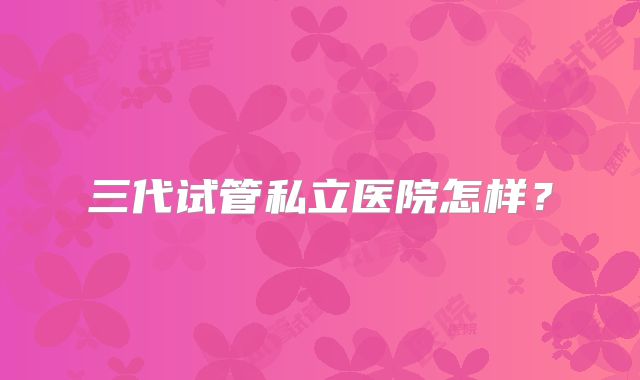 三代试管私立医院怎样？