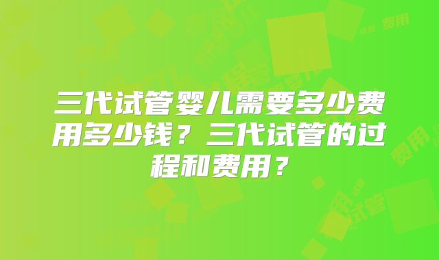 三代试管婴儿需要多少费用多少钱?三代试管的过程和费用?