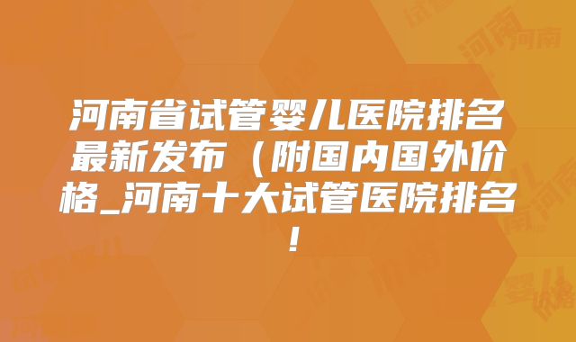 河南省试管婴儿医院排名最新发布（附国内国外价格_河南十大试管医院排名！