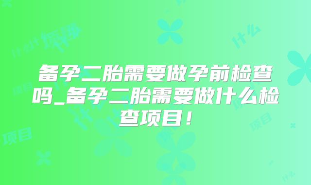 备孕二胎需要做孕前检查吗_备孕二胎需要做什么检查项目!