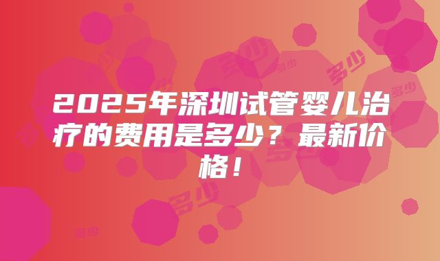 2025年深圳试管婴儿治疗的费用是多少？最新价格！