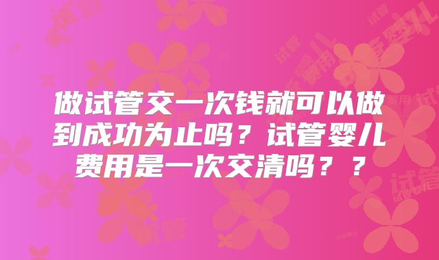 做试管交一次钱就可以做到成功为止吗？试管婴儿费用是一次交清吗？？