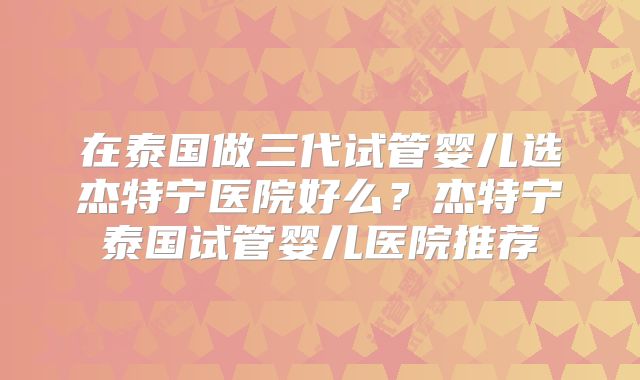 在泰国做三代试管婴儿选杰特宁医院好么？杰特宁泰国试管婴儿医院推荐