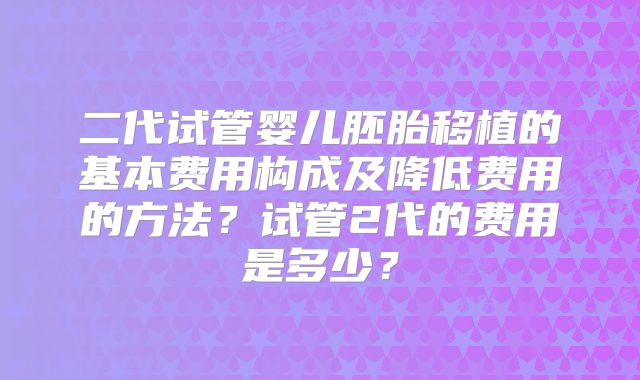 二代试管婴儿胚胎移植的基本费用构成及降低费用的方法？试管2代的费用是多少？