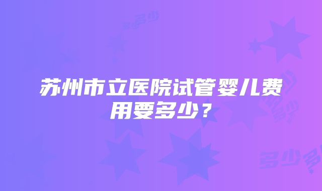 苏州市立医院试管婴儿费用要多少？