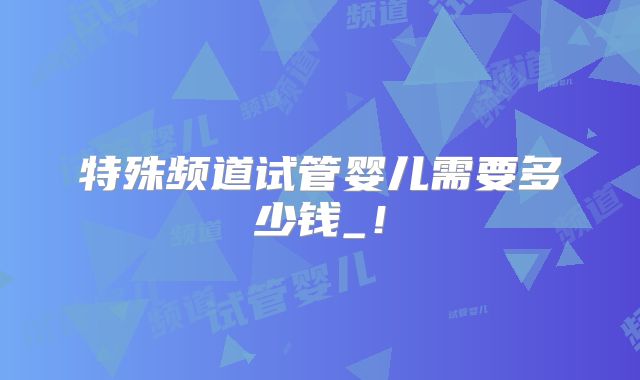 特殊频道试管婴儿需要多少钱_！