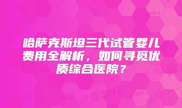 哈萨克斯坦三代试管婴儿费用全解析，如何寻觅优质综合医院？