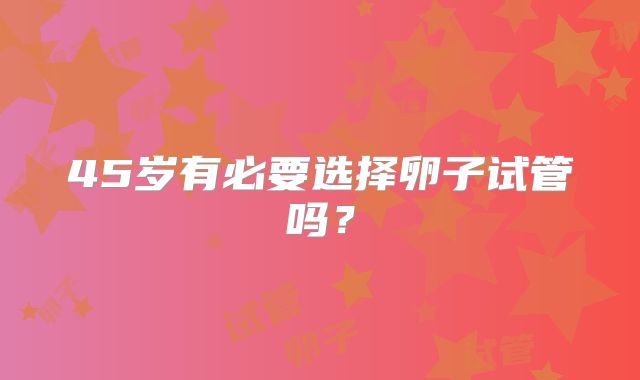 45岁有必要选择卵子试管吗？
