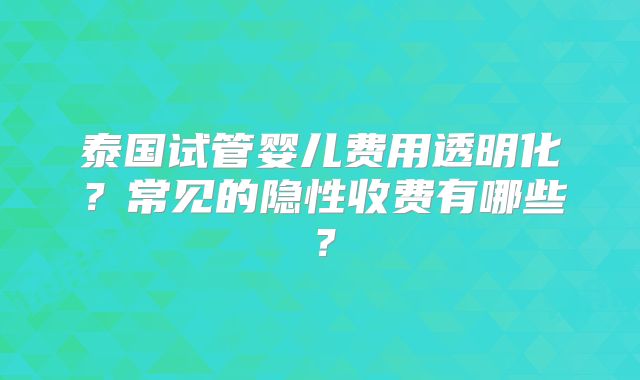 泰国试管婴儿费用透明化？常见的隐性收费有哪些？