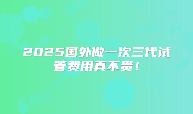 2025国外做一次三代试管费用真不贵！