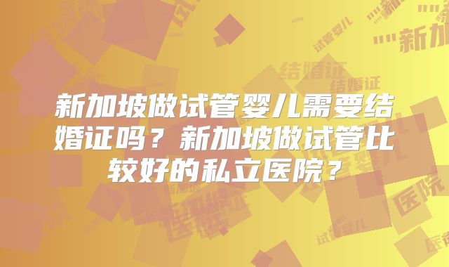 新加坡做试管婴儿需要结婚证吗？新加坡做试管比较好的私立医院？
