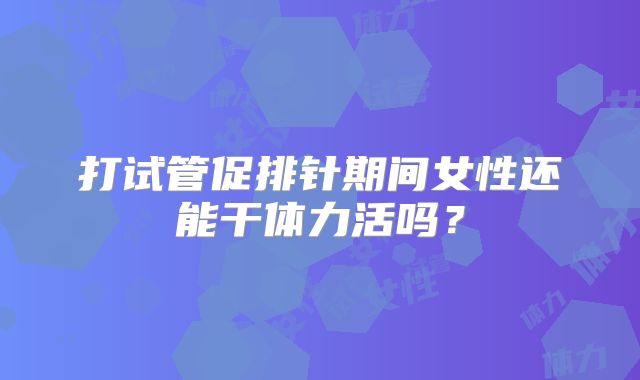 打试管促排针期间女性还能干体力活吗？