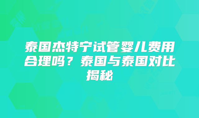 泰国杰特宁试管婴儿费用合理吗？泰国与泰国对比揭秘