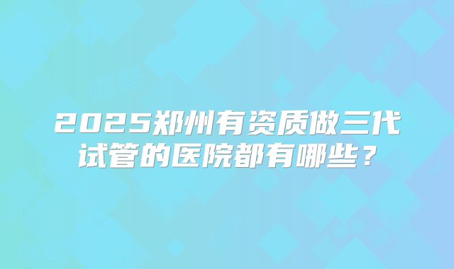 2025郑州有资质做三代试管的医院都有哪些？
