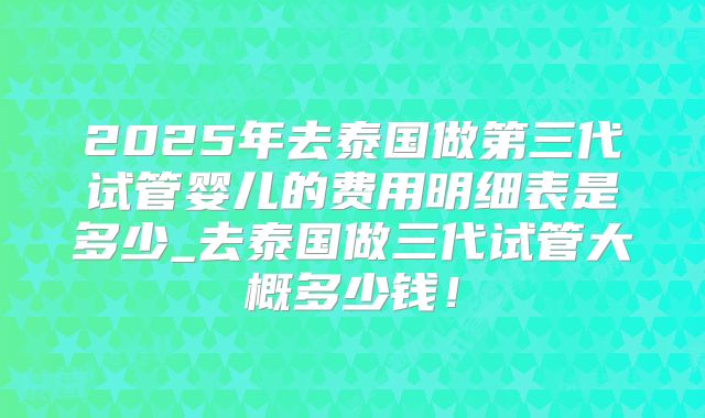 2025年去泰国做第三代试管婴儿的费用明细表是多少_去泰国做三代试管大概多少钱！