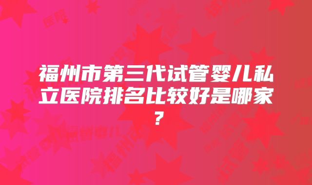 福州市第三代试管婴儿私立医院排名比较好是哪家？