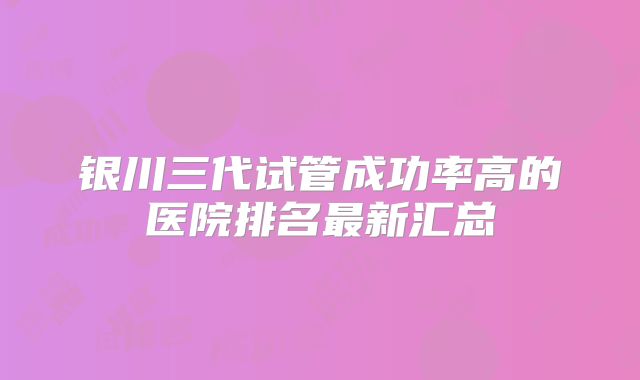 银川三代试管成功率高的医院排名最新汇总