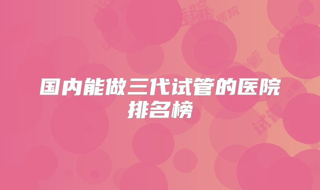国内能做三代试管的医院排名榜