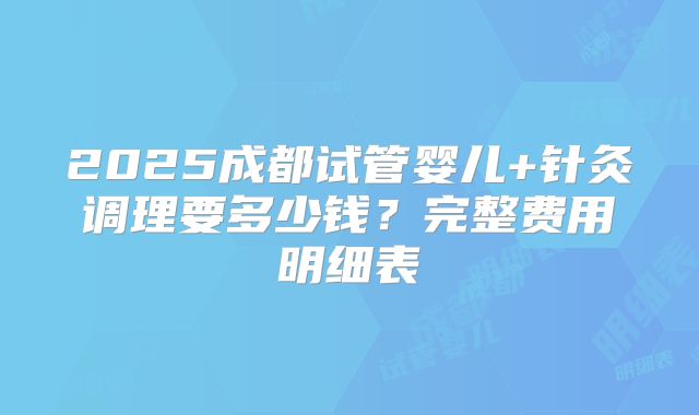 2025成都试管婴儿+针灸调理要多少钱？完整费用明细表