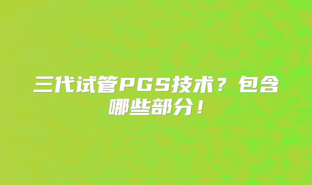 三代试管PGS技术？包含哪些部分！