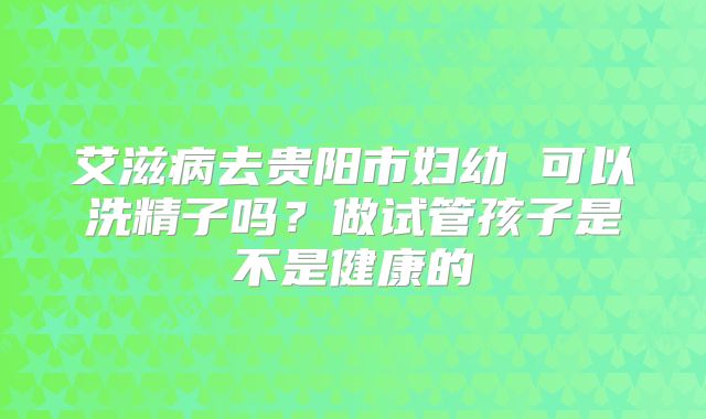 艾滋病去贵阳市妇幼 可以洗精子吗?做试管孩子是不是健康的