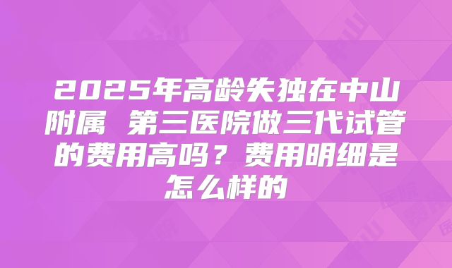 2025年高龄失独在中山附属 第三医院做三代试管的费用高吗?费用明细是怎么样的