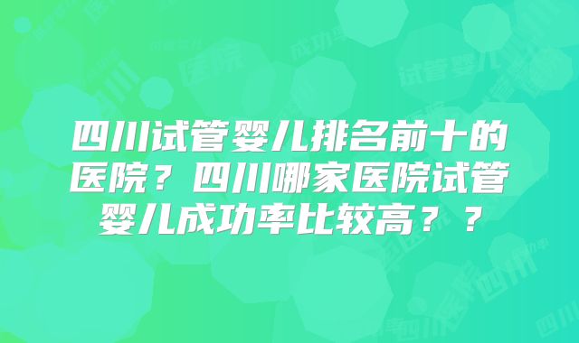 四川试管婴儿排名前十的医院?四川哪家医院试管婴儿成功率比较高??