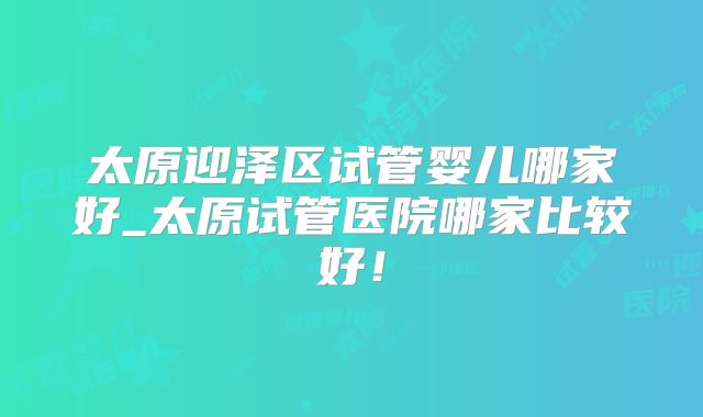 太原迎泽区试管婴儿哪家好_太原试管医院哪家比较好！