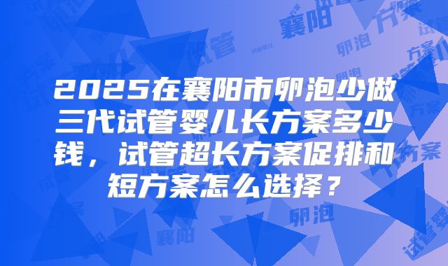 2025在襄阳市卵泡少做三代试管婴儿长方案多少钱，试管超长方案促排和短方案怎么选择？