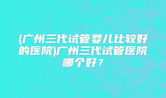 (广州三代试管婴儿比较好的医院)广州三代试管医院哪个好？