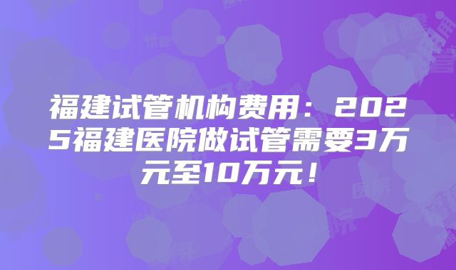 福建试管机构费用：2025福建医院做试管需要3万元至10万元！
