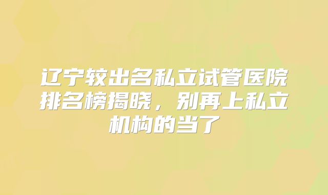 辽宁较出名私立试管医院排名榜揭晓，别再上私立机构的当了