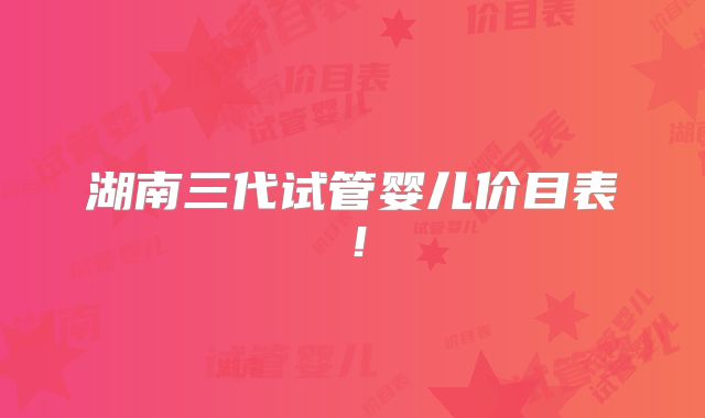 湖南三代试管婴儿价目表！