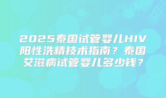 2025泰国试管婴儿HIV阳性洗精技术指南?泰国艾滋病试管婴儿多少钱?