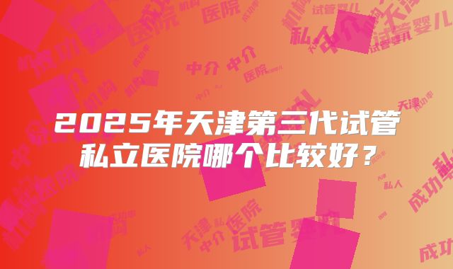 2025年天津第三代试管私立医院哪个比较好?