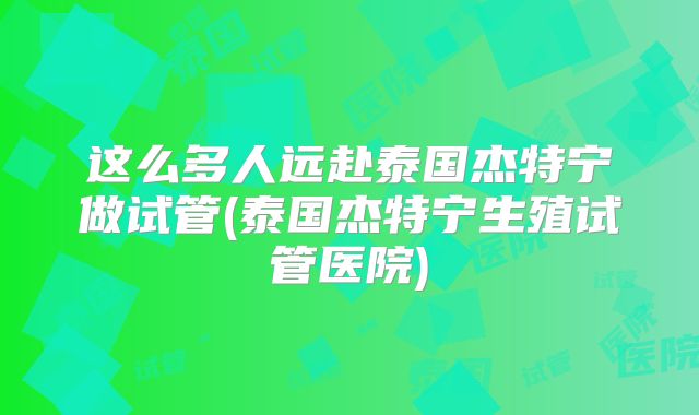 这么多人远赴泰国杰特宁做试管(泰国杰特宁生殖试管医院)