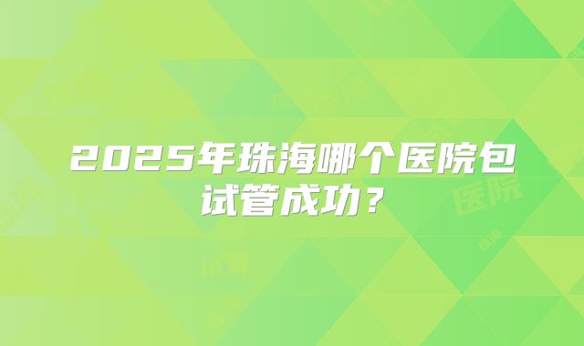 2025年珠海哪个医院包试管成功?