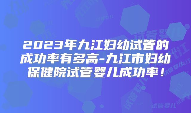 2023年九江妇幼试管的成功率有多高-九江市妇幼保健院试管婴儿成功率!