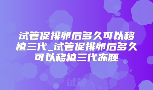 试管促排卵后多久可以移植三代_试管促排卵后多久可以移植三代冻胚