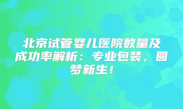 北京试管婴儿医院数量及成功率解析：专业包装，圆梦新生！