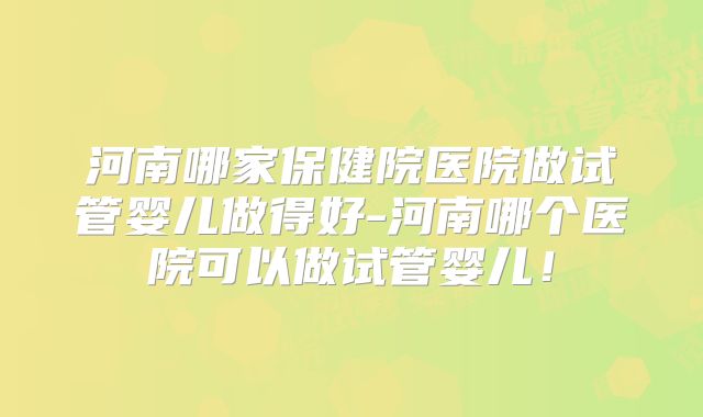 河南哪家保健院医院做试管婴儿做得好-河南哪个医院可以做试管婴儿！