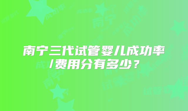 南宁三代试管婴儿成功率/费用分有多少？