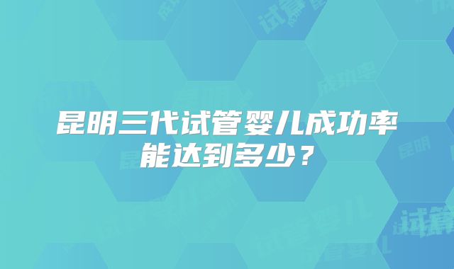 昆明三代试管婴儿成功率能达到多少?