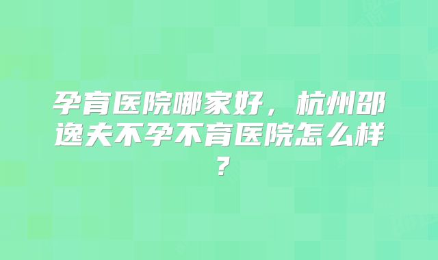 孕育医院哪家好，杭州邵逸夫不孕不育医院怎么样？