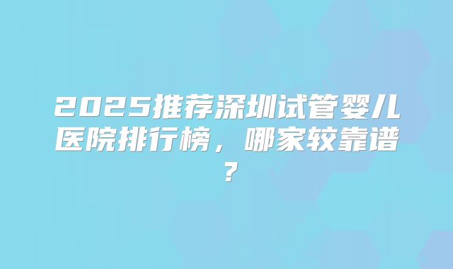 2025推荐深圳试管婴儿医院排行榜，哪家较靠谱？
