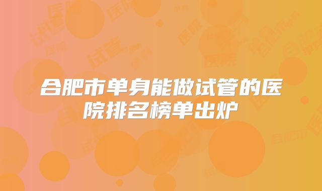 合肥市单身能做试管的医院排名榜单出炉