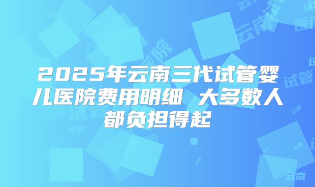 2025年云南三代试管婴儿医院费用明细 大多数人都负担得起